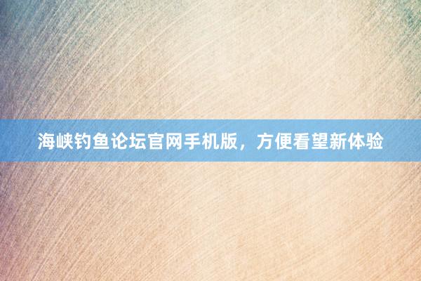 海峡钓鱼论坛官网手机版，方便看望新体验