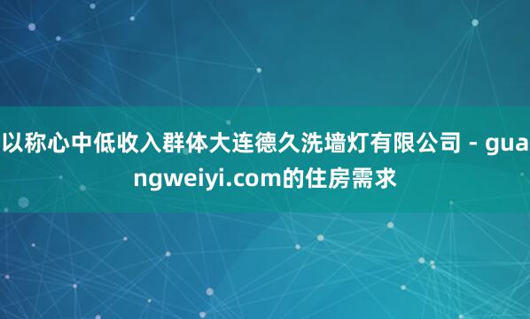以称心中低收入群体大连德久洗墙灯有限公司 - guangweiyi.com的住房需求