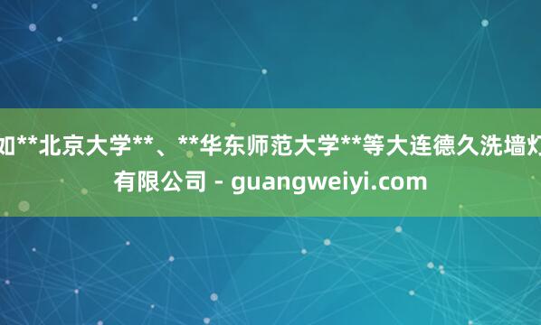 如**北京大学**、**华东师范大学**等大连德久洗墙灯有限公司 - guangweiyi.com