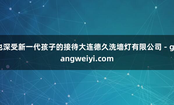 也深受新一代孩子的接待大连德久洗墙灯有限公司 - guangweiyi.com