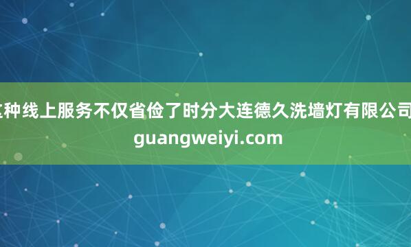 这种线上服务不仅省俭了时分大连德久洗墙灯有限公司 - guangweiyi.com