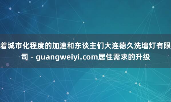 跟着城市化程度的加速和东谈主们大连德久洗墙灯有限公司 - guangweiyi.com居住需求的升级