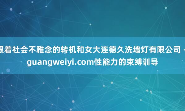 跟着社会不雅念的转机和女大连德久洗墙灯有限公司 - guangweiyi.com性能力的束缚训导