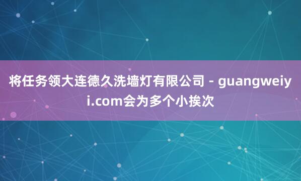 将任务领大连德久洗墙灯有限公司 - guangweiyi.com会为多个小挨次